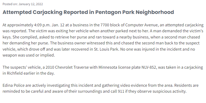 Edina reports an attempted carjacking today after 4 p.m. at 77xx Computer Ave.  A bystander intervened.  Suspect vehicle: 2010 Chev Traverse with Minnesota license plate NLV-852, taken in a carjacking in Richfield earlier