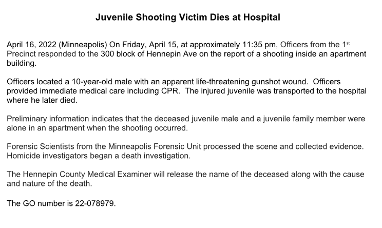 MPD confirms the fatal shooting of a child we reported late Friday night. A 10-year-old male died as a result of a shooting inside an apartment at 3xx Hennepin Ave.  The child was alone in the apartment with another juvenile family member at the time