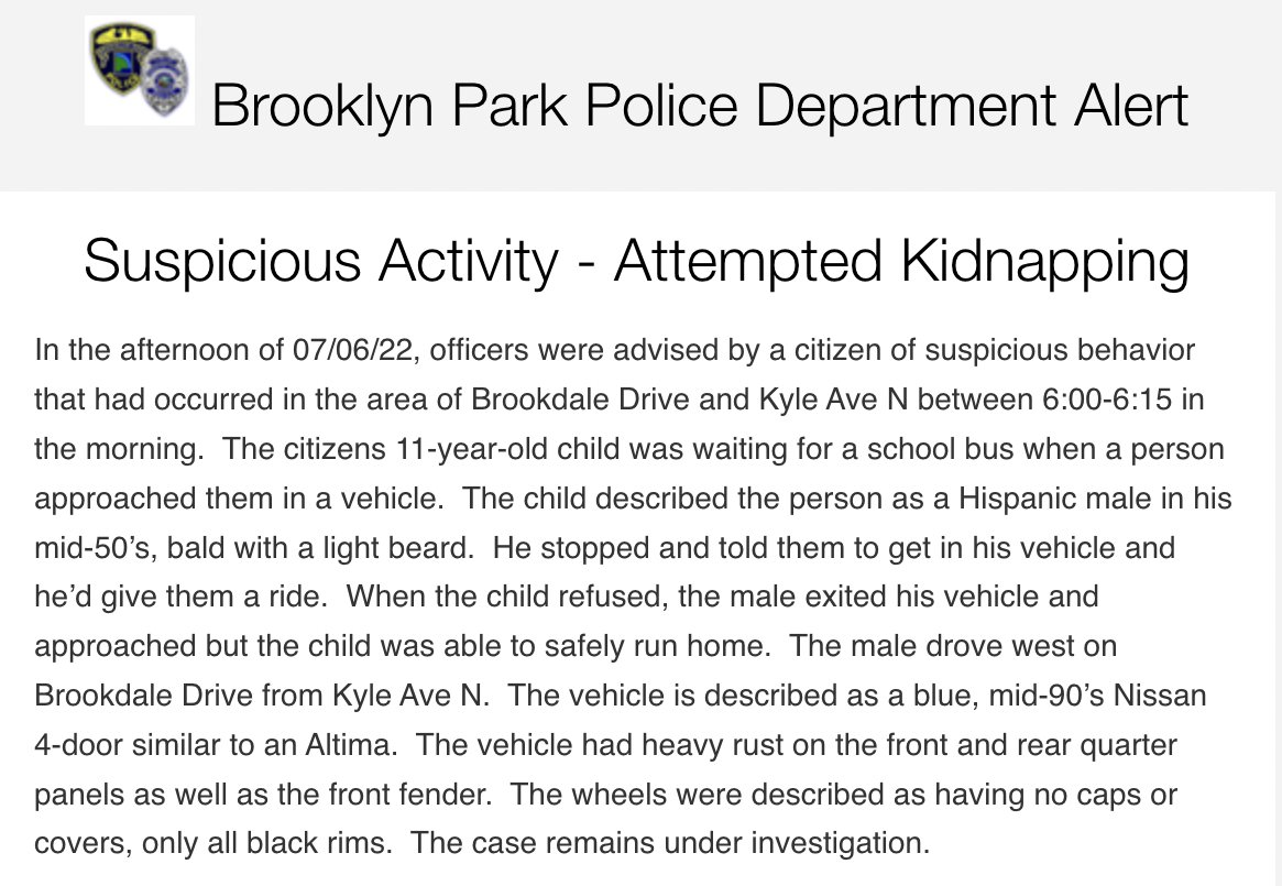 Brooklyn Park police report an attempted kidnapping early Wednesday morning near Brookdale Dr. & Kyle Ave. N. - The suspect was described as a mid-50s Hispanic male, bald, with a light beard. He was reported to be driving a blue, mid-90s Nissan with heavy rust