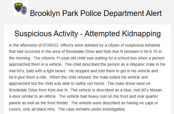 Brooklyn Park PD reports they had an attempted kidnapping on Wed morning near Brookdale Dr / Kyle Ave N between 6:00-6:15 a.m. of an 11-year-old child waiting for a school bus. Suspect: Hispanic M, mid-50's, bald w light beard. He stopped and told them to get in his vehicle