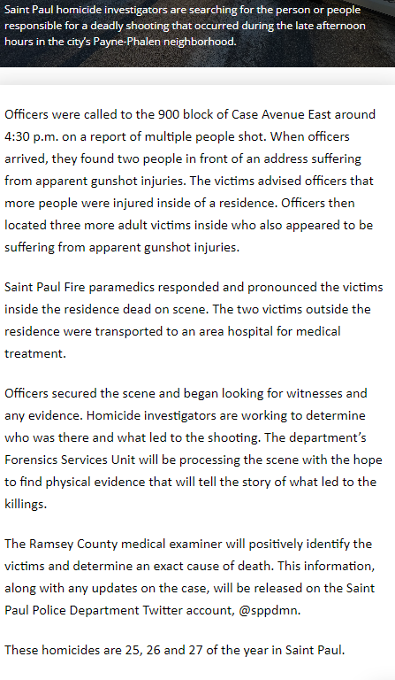 St. Paul triple homicide Sunday afternoon at 9xx Case Ave E. Numbers 25, 26, and 27 for the city this year. Five people were shot in the incident. Two injured parties were found outside. Three inside were declared deceased by medics.  Active investigation