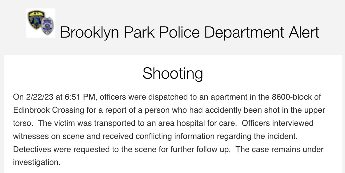 Brooklyn Park police report they responded to a shooting earlier tonight on the 8600 block of Edinbrook Crossing. The victim was transported to the hospital. Witnesses on scene reportedly gave conflicting information and investigation is continuing