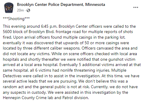 Statement from Brooklyn Center PD: -Over 50 shell casings were found from three different caliber weapons. -No victims were located on site. All six victims had self-transported to the hospital with non-life-threatening injuries. -Not believed to be random.