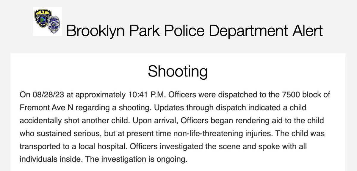 Brooklyn Park police say a child accidentally shot another child late last night on the 7500 block of Fremont Ave. N. - BPPD officers at the scene rendered aid to the victim, who reportedly has serious but as of now non-life-threatening injuries.