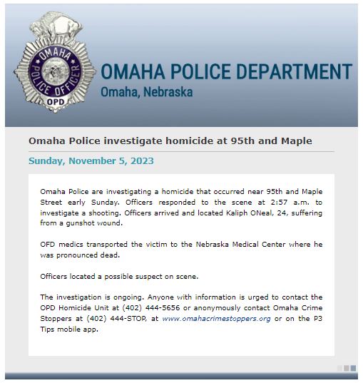 Omaha Police Department investigating early Sunday morning homicide at 95th and Maple Street. Officers responded to the scene at 2:57 a.m. and located Kaliph ONeal, 24, with a gunshot wound.He was transported to Nebraska Medicine where he was declared deceased