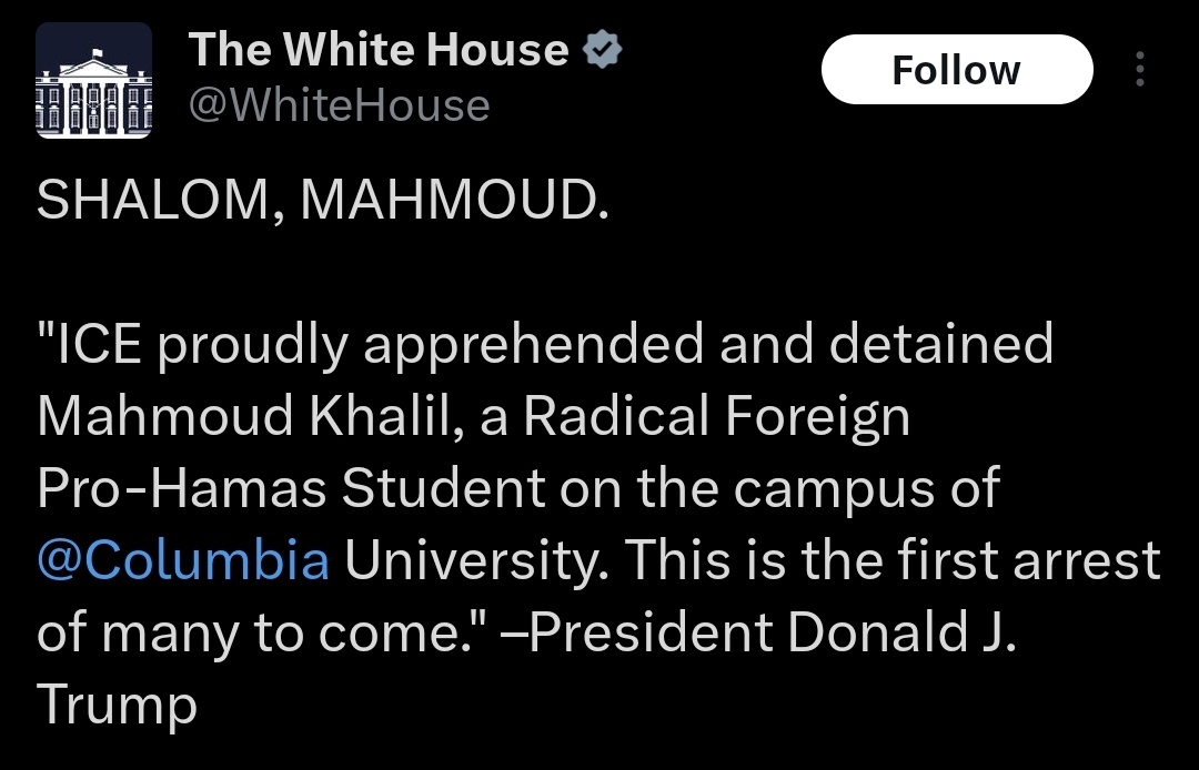 President Trump has posted - ICE proudly apprehended and detained Mahmoud Khalil, a Radical Foreign Pro-Hamas Student on the campus of @Columbia University. This is the first arrest of many to come. Columbia University Pro-Palestine Protester and recently graduated student Mahmoud Khalil, has allegedly been detained by Department of Homeland Security in NYC.According to his press release, the DHS agents said that the U.S. Department of State had revoked Khalil’s green card