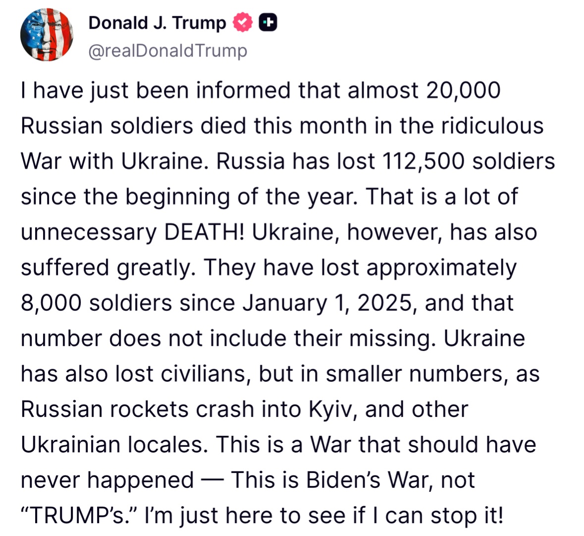 Trump : Je viens d'apprendre que près de 20 000 soldats russes sont morts ce mois-ci dans la guerre absurde contre l'Ukraine. La Russie a perdu 112 500 soldats depuis le début de l'année. Que de morts inutiles . L'Ukraine, cependant, a également beaucoup souffert. Elle a perdu environ 8 000 soldats depuis le 1er janvier 2025, sans compter les disparus. L'Ukraine a également perdu des civils, mais en plus petit nombre, lorsque des roquettes russes s'écrasent sur Kyiv et d'autres villes ukrainiennes. Cette guerre n'aurait jamais dû avoir lieu ; c'est la guerre de Biden, pas celle de Trump. Je suis juste ici pour voir si je peux l'arrêter .