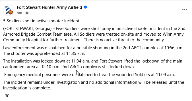 Fort Stewart: Five Soldiers were shot today in an active shooter incident in the 2nd Armored Brigade Combat Team area. All Soldiers were treated on-site and moved to Winn Army Community Hospital for further treatment. There is no active threat to the community.