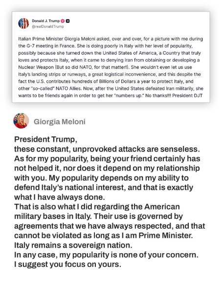 Italy's Meloni responds to Trump: President Trump, these constant, unprovoked attacks are senseless. As for my popularity, being your friend certainly has not helped it, nor does it depend on my relationship with you. My popularity depends on my ability to defend Italy’s national interest, and that is exactly what I have always done. That is also what I did regarding the American military bases in Italy. Their use is governed by agreements that we have always respected, and that cannot be violated as long as I am Prime Minister. Italy remains a sovereign nation. In any case, my popularity is none of your concern. I suggest you focus on yours