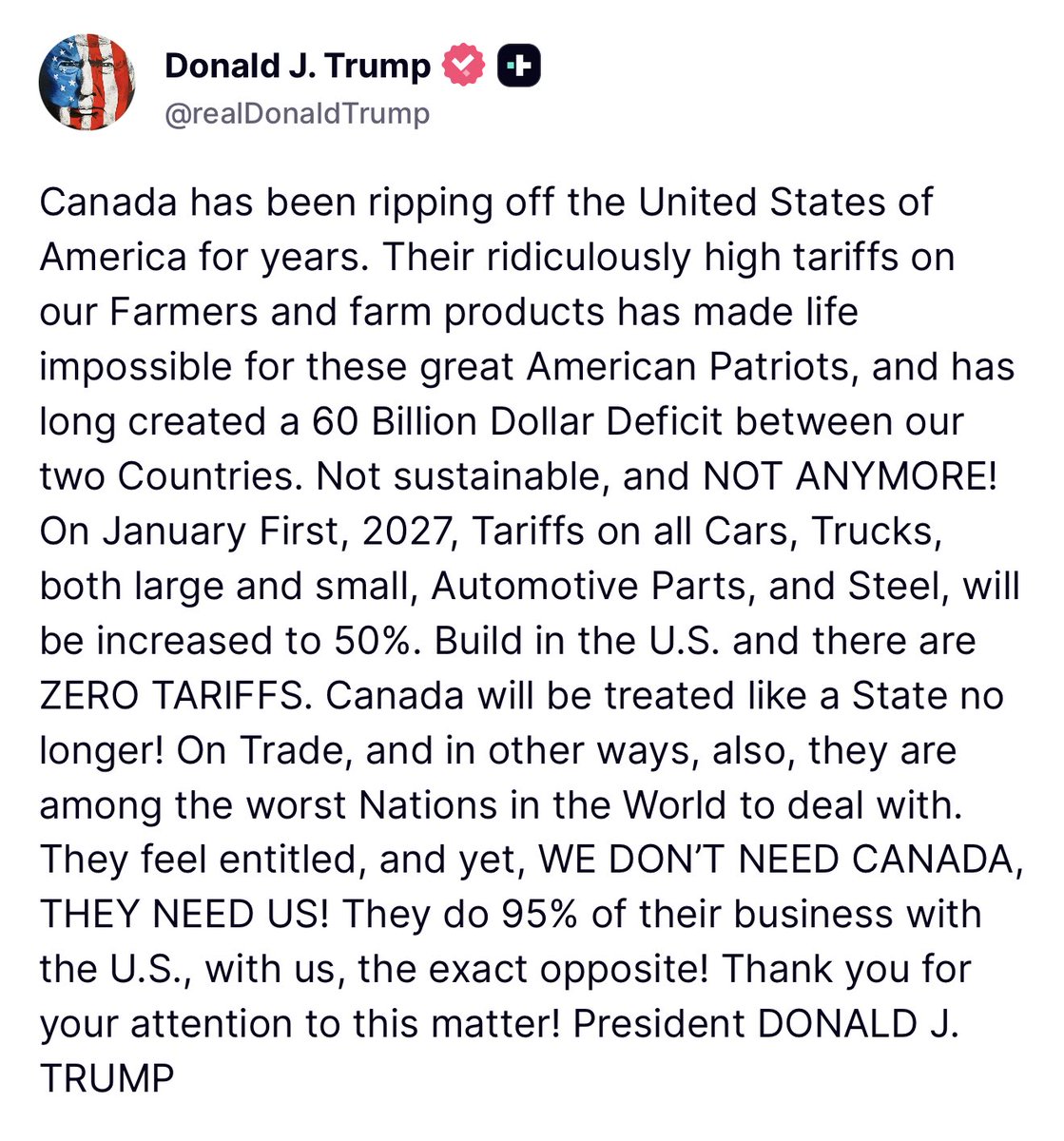 Trump : Le Canada exploite les États-Unis depuis des années. Leurs tarifs douaniers exorbitants sur nos agriculteurs et leurs produits agricoles rendent la vie impossible à ces grands patriotes américains et ont creusé un déficit de 60 milliards de dollars entre nos deux pays. Cette situation n'est pas viable et elle doit cesser. Le 1er janvier 2027, les tarifs douaniers sur toutes les voitures, tous les camions, les pièces automobiles et l'acier, quelle que soit leur taille, passeront à 50 %. Fabriquez aux États-Unis et vous ne paierez AUCUN DROIT DE DOUANE. Le Canada ne sera plus traité comme un État. En matière de commerce, et à bien d'autres égards, il figure parmi les pires nations avec lesquelles traiter. Ils se croient tout permis, et pourtant, NOUS N'AVONS PAS BESOIN DU CANADA, C'EST LUI QUI A BESOIN DE NOUS. Ils réalisent 95 % de leurs affaires avec les États-Unis, avec nous, c'est exactement l'inverse.