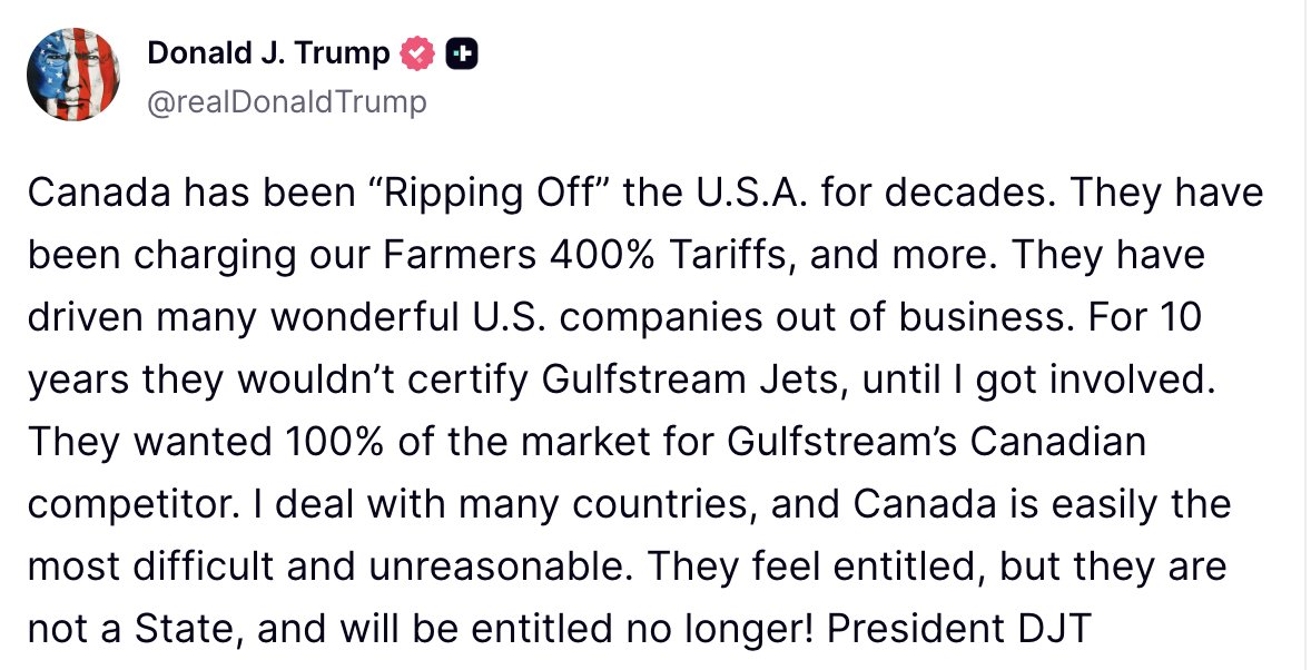 Canada has been “Ripping Off” the U.S.A. for decades. They have been charging our Farmers 400% Tariffs, and more. They have driven many wonderful U.S. companies out of business. For 10 years they wouldn’t certify Gulfstream Jets, until I got involved. They wanted 100% of the market for Gulfstream’s Canadian competitor. I deal with many countries, and Canada is easily the most difficult and unreasonable. They feel entitled, but they are not a State, and will be entitled no longer!